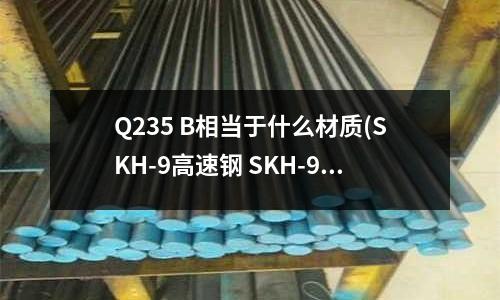 Q235 B相当于什么材质(SKH-9高速钢 SKH-9硬度 SKH-9是什么材料)