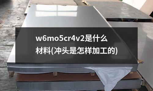 w6mo5cr4v2是什么材料(冲头是怎样加工的)