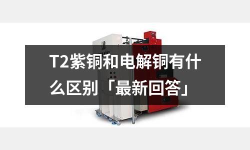 T2紫铜和电解铜有什么区别「最新回答」