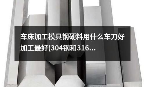 车床加工模具钢硬料用什么车刀好加工最好(304钢和316钢有什么不同哪个好)