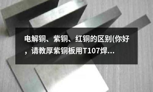 电解铜、紫铜、红铜的区别(你好,请教厚紫铜板用T107焊条怎么焊)
