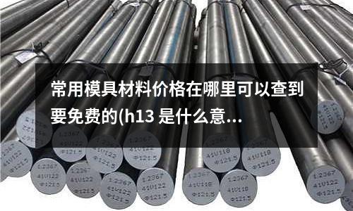 常用模具材料价格在哪里可以查到要免费的(h13 是什么意思)