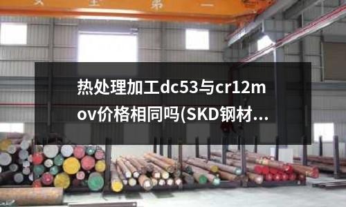 热处理加工dc53与cr12mov价格相同吗(SKD钢材有什么特点为什么叫SKD?有几种型号?)