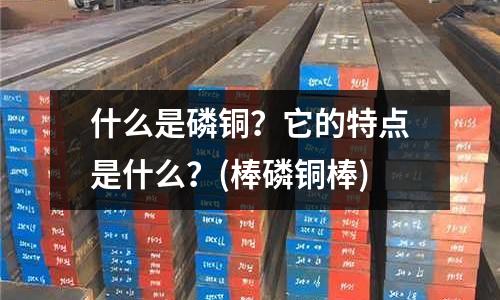什么是磷铜?它的特点是什么?(棒磷铜棒)
