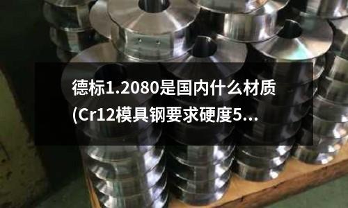 德标1.2080是国内什么材质(Cr12模具钢要求硬度58~60怎么安排热处理工艺)