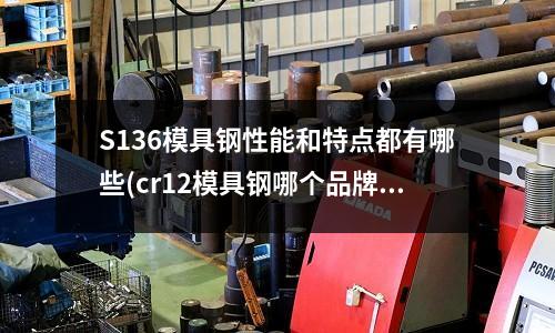 S136模具钢性能和特点都有哪些(cr12模具钢哪个品牌好)