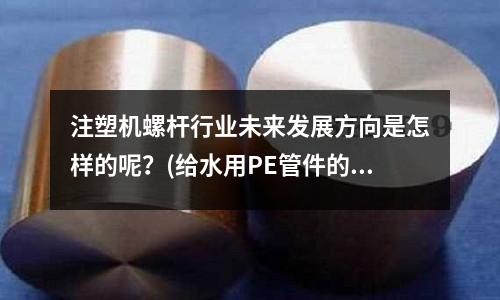 注塑机螺杆行业未来发展方向是怎样的呢?(给水用PE管件的注塑成型工艺是什么)