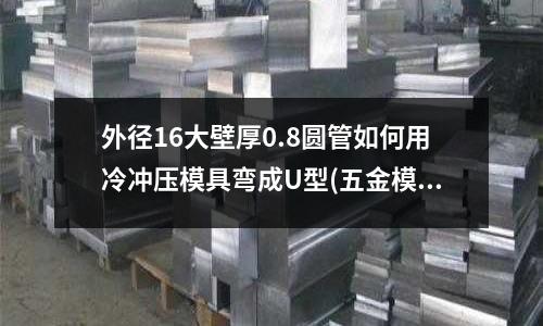 外径16大壁厚0.8圆管如何用冷冲压模具弯成U型(五金模具 上下模座 垫板 止挡板 脱料板都是起着什么作用)
