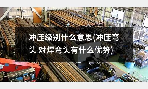 冲压级别什么意思(冲压弯头 对焊弯头有什么优势)