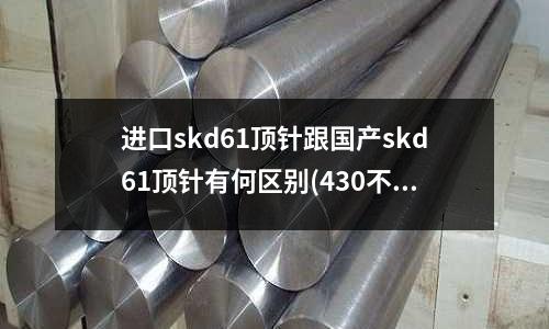 进口skd61顶针跟国产skd61顶针有何区别(430不锈钢和304不锈钢哪个好)