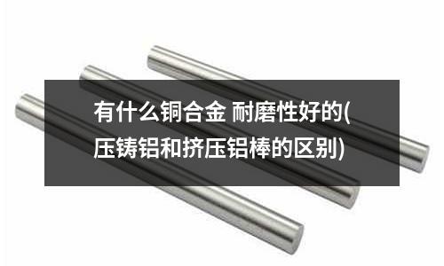 有什么铜合金 耐磨性好的(压铸铝和挤压铝棒的区别)