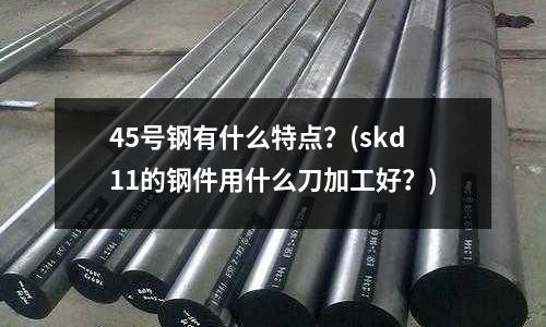 45号钢有什么特点?(skd11的钢件用什么刀加工好?)