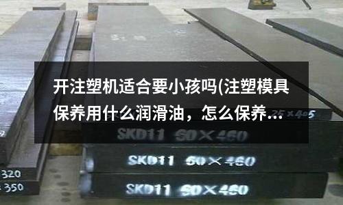 开注塑机适合要小孩吗(注塑模具保养用什么润滑油,怎么保养,多长时间保养一次?)