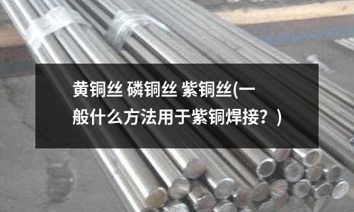 黄铜丝 磷铜丝 紫铜丝(一般什么方法用于紫铜焊接?)