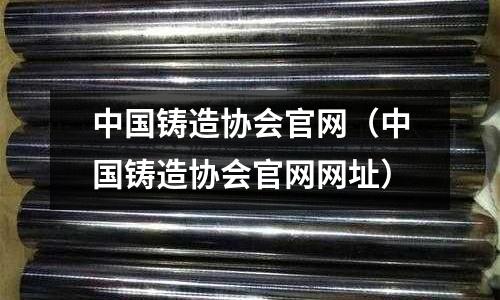中国铸造协会官网(中国铸造协会官网网址)
