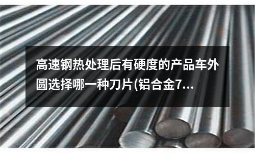 高速钢热处理后有硬度的产品车外圆选择哪一种刀片(铝合金7055和7075的区别)