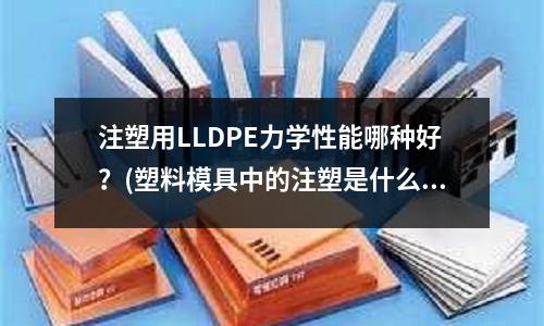 注塑用LLDPE力学性能哪种好?(塑料模具中的注塑是什么意思)