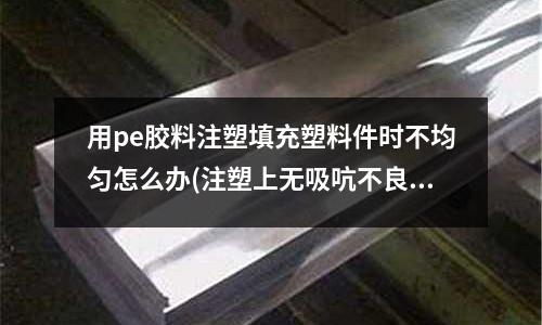 用pe胶料注塑填充塑料件时不均匀怎么办(注塑上无吸吭不良是什么意思?)