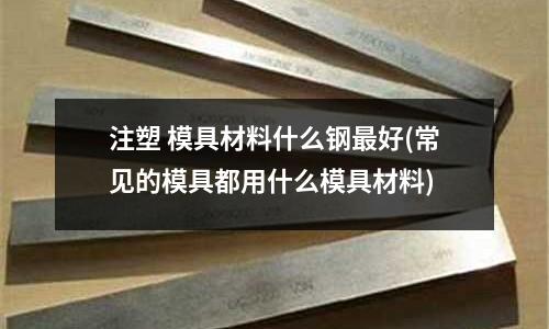 注塑 模具材料什么钢最好(常见的模具都用什么模具材料)