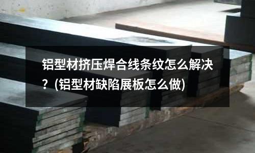 铝型材挤压焊合线条纹怎么解决?(铝型材缺陷展板怎么做)