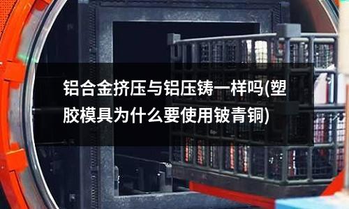 铝合金挤压与铝压铸一样吗(塑胶模具为什么要使用铍青铜)