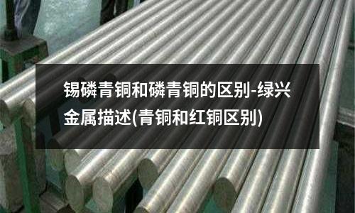 锡磷青铜和磷青铜的区别-绿兴金属描述(青铜和红铜区别)