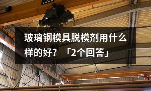 玻璃钢模具脱模剂用什么样的好?「2个回答」