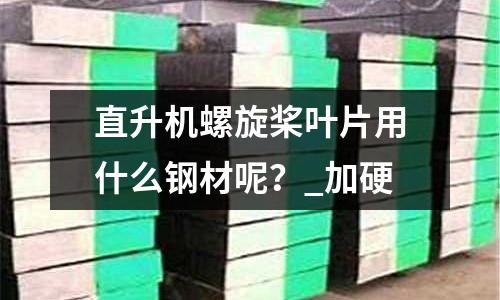 直升机螺旋桨叶片用什么钢材呢?_加硬