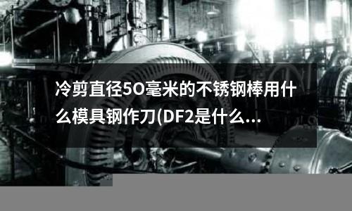 冷剪直径5O毫米的不锈钢棒用什么模具钢作刀(DF2是什么材质)