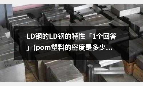 LD钢的LD钢的特性「1个回答」(pom塑料的密度是多少「今日回答」)