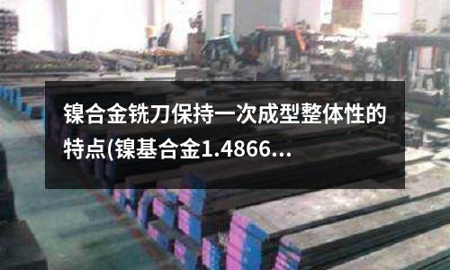 镍合金铣刀保持一次成型整体性的特点(镍基合金1.4866腐蚀性能)