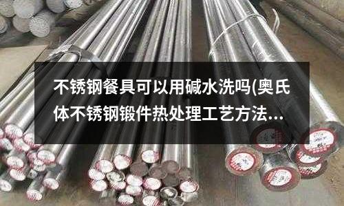 不锈钢餐具可以用碱水洗吗(奥氏体不锈钢锻件热处理工艺方法是什么?)