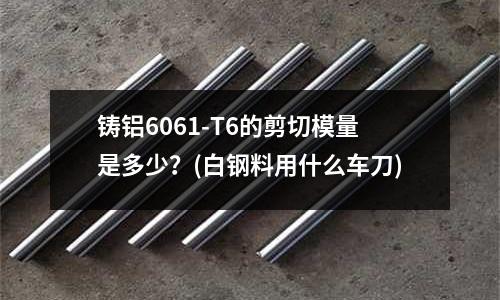 铸铝6061-T6的剪切模量是多少?(白钢料用什么车刀)