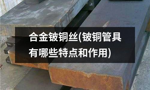 合金铍铜丝(铍铜管具有哪些特点和作用)