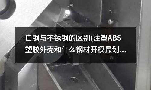 白钢与不锈钢的区别(注塑ABS塑胶外壳和什么钢材开模最划算??)