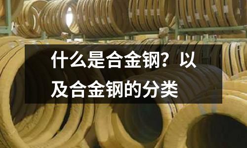 什么是合金钢?以及合金钢的分类