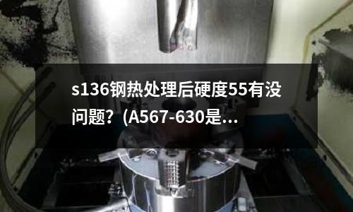 s136钢热处理后硬度55有没问题?(A567-630是什么材料)