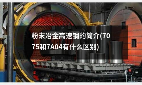 粉末冶金高速钢的简介(7075和7A04有什么区别)