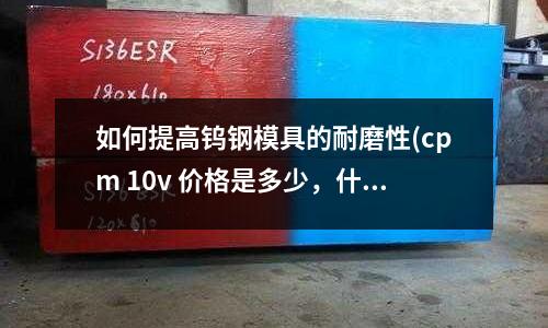 如何提高钨钢模具的耐磨性(cpm 10v 价格是多少,什么材料)