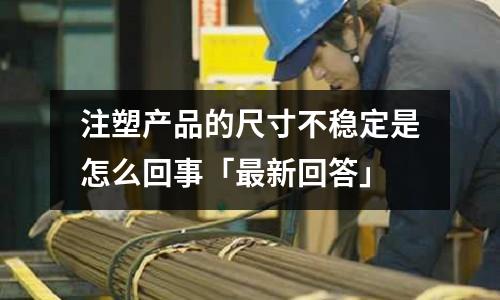 注塑产品的尺寸不稳定是怎么回事「最新回答」