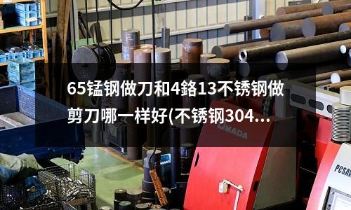 65锰钢做刀和4鉻13不锈钢做剪刀哪一样好(不锈钢304和440哪种材质更好)