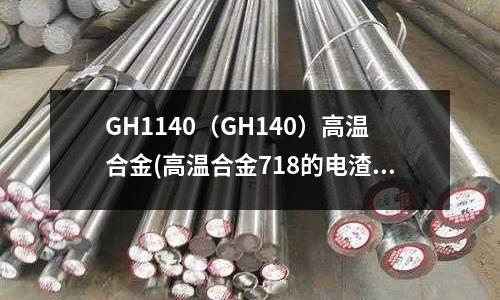 GH1140(GH140)高温合金(高温合金718的电渣力学资讯)