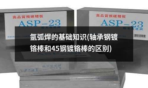 氩弧焊的基础知识(轴承钢镀铬棒和45钢镀铬棒的区别)