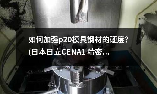 如何加强p20模具钢材的硬度?(日本日立CENA1 精密塑胶模具钢)