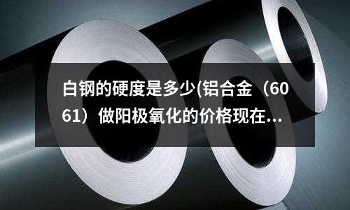 白钢的硬度是多少(铝合金(6061)做阳极氧化的价格现在大概在多少钱)