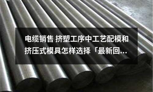 电缆销售 挤塑工序中工艺配模和挤压式模具怎样选择「最新回答」