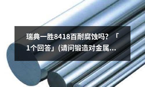 瑞典一胜8418百耐腐蚀吗?「1个回答」(请问锻造对金属组织、性能的影响与锻件缺陷有哪些?「最新回答」)