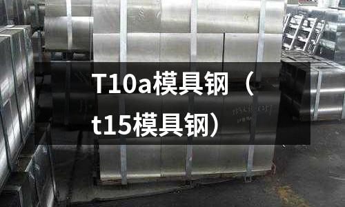 T10a模具钢(t15模具钢)