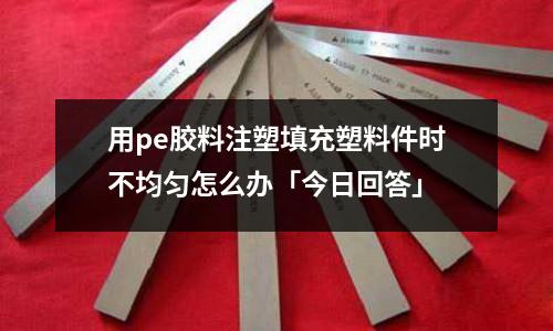 用pe胶料注塑填充塑料件时不均匀怎么办「今日回答」