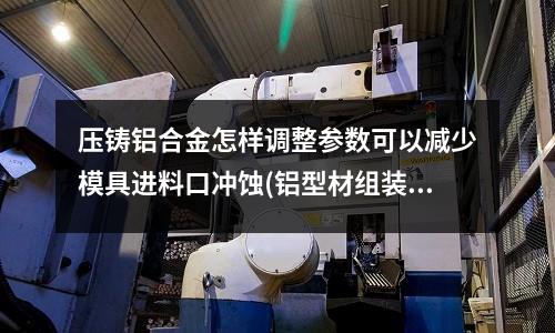 压铸铝合金怎样调整参数可以减少模具进料口冲蚀(铝型材组装最好多长一段效果最好)